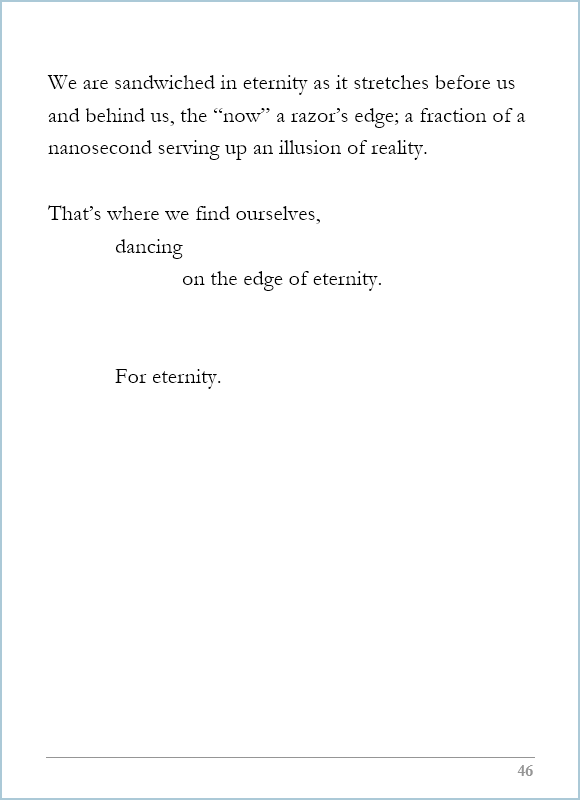 What Life Is, page 46, We are sandwiched in eternity as it stretches before us and behind us, the “now” a razor’s edge; a fraction of a nanosecond serving up an illusion of reality.  